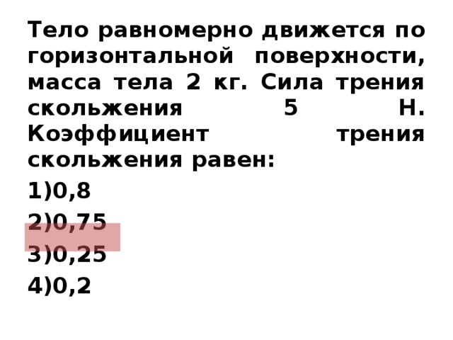 Тело равномерно движется по горизонтальной поверхности, масса тела 2 кг. Сила трения скольжения 5 Н. Коэффициент трения скольжения равен: 0,8 0,75 0,25 0,2   