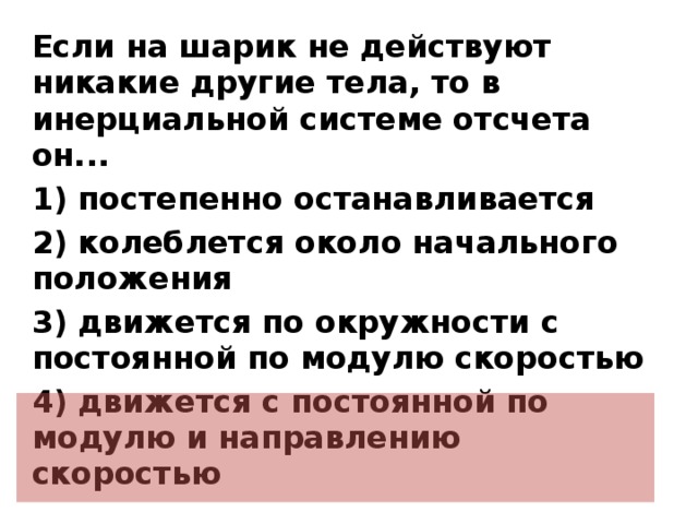 Если на шарик не действуют никакие другие тела, то в инерциальной системе отсчета он... 1) постепенно останавливается 2) колеблется около начального положения 3) движется по окружности с постоянной по модулю скоростью 4) движется с постоянной по модулю и направлению скоростью  