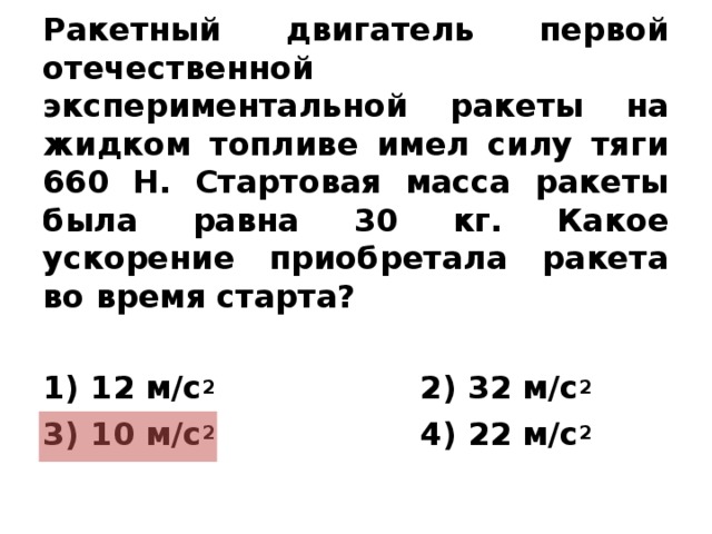 Ракетный двигатель первой отечественной экспериментальной ракеты на жидком топливе имел силу тяги 660 Н. Стартовая масса ракеты была равна 30 кг. Какое ускорение приобретала ракета во время старта?  1) 12 м/с 2  2) 32 м/с 2 3) 10 м/с 2  4) 22 м/с 2   