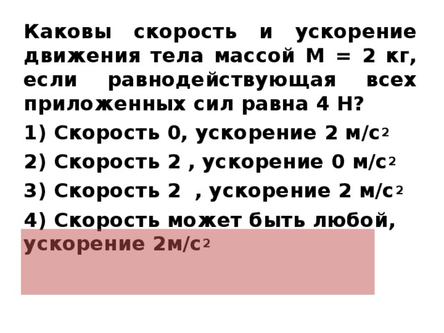 Каковы скорость и ускорение движения тела массой M = 2 кг, если равнодействующая всех приложенных сил равна 4 Н? 1) Скорость 0, ускорение 2 м/с 2 2) Скорость 2 , ускорение 0 м/с 2 3) Скорость 2 , ускорение 2 м/с 2 4) Скорость может быть любой, ускорение 2м/с 2   