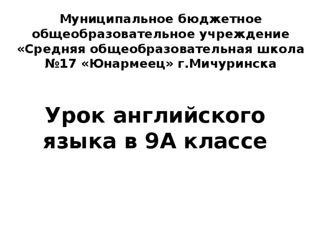 Муниципальное бюджетное общеобразовательное учреждение «Средняя общеобразовательная школа №17 «Юнармеец» г.Мичуринска Урок английского языка в 9А классе 