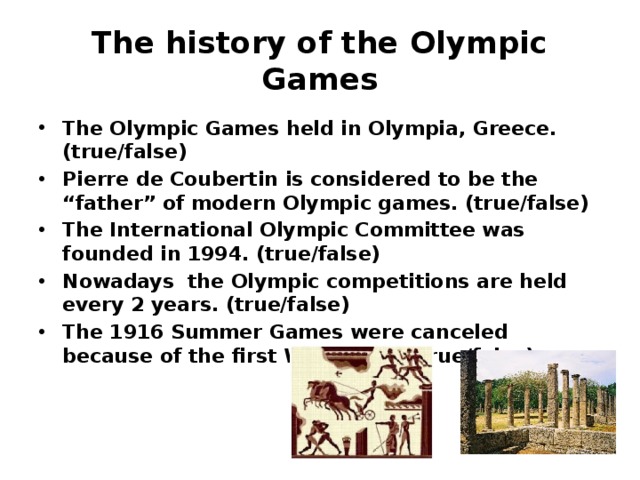 The history of the Olympic Games The Olympic Games held in Olympia, Greece. (true/false) Pierre de Coubertin is considered to be the “father” of modern Olympic games. (true/false) The International Olympic Committee was founded in 1994. (true/false) Nowadays the Olympic competitions are held every 2 years. (true/false) The 1916 Summer Games were canceled because of the first World War. (true/false)   
