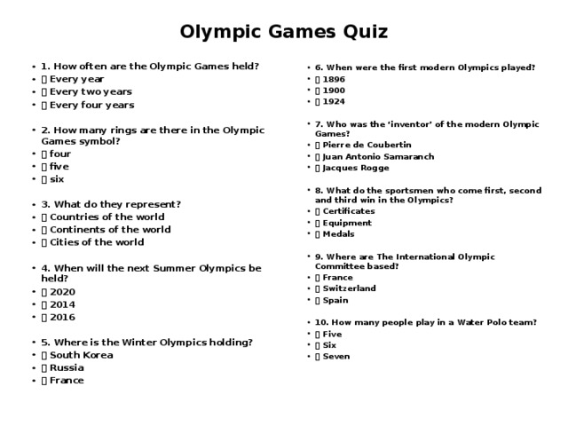 Olympic Games Quiz     6. When were the first modern Olympics played?  1896  1900  1924  7. Who was the ‘inventor’ of the modern Olympic Games?  Pierre de Coubertin  Juan Antonio Samaranch  Jacques Rogge  8. What do the sportsmen who come first, second and third win in the Olympics?  Certificates  Equipment  Medals   9. Where are The International Olympic Committee based?  France  Switzerland  Spain  10. How many people play in a Water Polo team?  Five  Six  Seven 1. How often are the Olympic Games held?  Every year  Every two years  Every four years   2. How many rings are there in the Olympic Games symbol?  four  five  six  3. What do they represent?  Countries of the world  Continents of the world  Cities of the world  4. When will the next Summer Olympics be held?  2020  2014  2016  5. Where is the Winter Olympics holding?  South Korea  Russia  France   