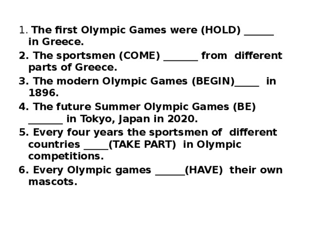 1. The first Olympic Games were (HOLD) ______ in Greece. 2. The sportsmen (COME) _______ from different parts of Greece. 3. The modern Olympic Games (BEGIN)_____ in 1896. 4. The future Summer Olympic Games (BE) _______ in Tokyo, Japan in 2020. 5. Every four years the sportsmen of different countries _____(TAKE PART) in Olympic competitions. 6. Every Olympic games ______(HAVE) their own mascots. 