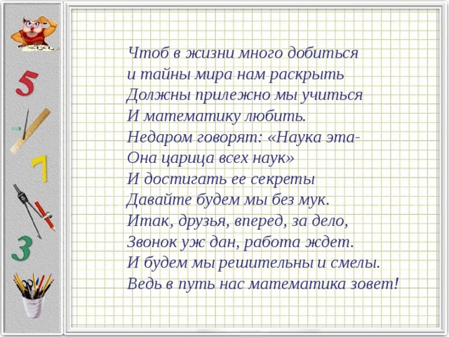  Чтоб в жизни много добиться и тайны мира нам раскрыть Должны прилежно мы учиться И математику любить. Недаром говорят: «Наука эта- Она царица всех наук» И достигать ее секреты Давайте будем мы без мук. Итак, друзья, вперед, за дело, Звонок уж дан, работа ждет. И будем мы решительны и смелы. Ведь в путь нас математика зовет! 
