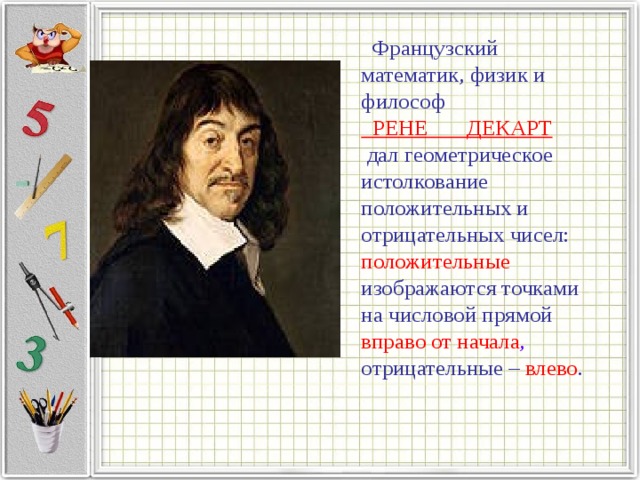  Французский математик, физик и философ  РЕНЕ ДЕКАРТ   дал геометрическое истолкование положительных и отрицательных чисел: положительные  изображаются точками на числовой прямой вправо от начала , отрицательные – влево .   