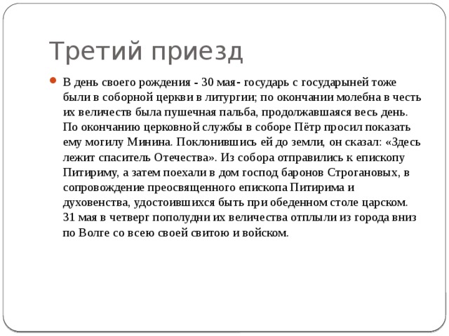 Третий приезд В день своего рождения - 30 мая -  государь с государыней тоже были в соборной церкви в литургии; по окончании молебна в честь их величеств была пушечная пальба, продолжавшаяся весь день. По окончанию церковной службы в соборе Пётр просил показать ему могилу Минина. Поклонившись ей до земли, он сказал: «Здесь лежит спаситель Отечества». Из собора отправились к епископу Питириму, а затем поехали в дом господ баронов Строгановых, в сопровождение преосвященного епископа Питирима и духовенства, удостоившихся быть при обеденном столе царском. 31 мая в четверг пополудни их величества отплыли из города вниз по Волге со всею своей свитою и войском. 