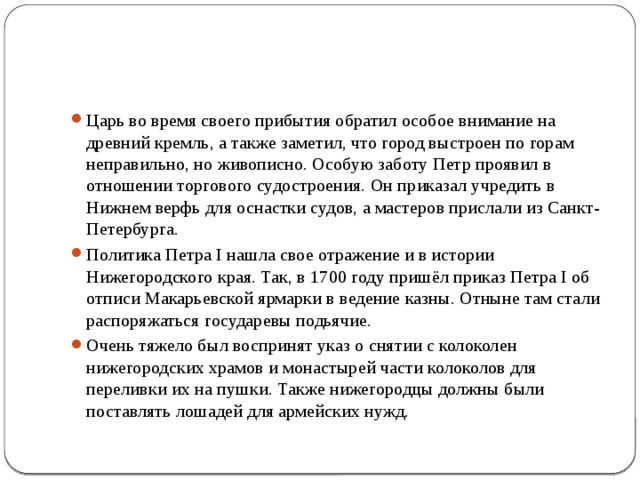 Царь во время своего прибытия обратил особое внимание на древний кремль, а также заметил, что город выстроен по горам неправильно, но живописно. Особую заботу Петр проявил в отношении торгового судостроения. Он приказал учредить в Нижнем верфь для оснастки судов, а мастеров прислали из Санкт-Петербурга. Политика Петра I нашла свое отражение и в истории Нижегородского края. Так, в 1700 году пришёл приказ Петра I об отписи Макарьевской ярмарки в ведение казны. Отныне там стали распоряжаться государевы подьячие. Очень тяжело был воспринят указ о снятии с колоколен нижегородских храмов и монастырей части колоколов для переливки их на пушки. Также нижегородцы должны были поставлять лошадей для армейских нужд. 