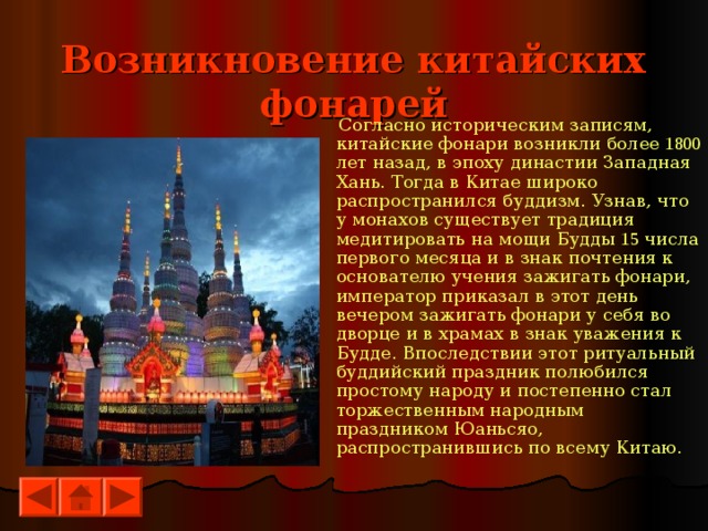 Возникновение китайских фонарей  Согласно историческим записям, китайские фонари возникли более 1800 лет назад, в эпоху династии Западная Хань. Тогда в Китае широко распространился буддизм. Узнав, что у монахов существует традиция медитировать на мощи Будды 15 числа первого месяца и в знак почтения к основателю учения зажигать фонари, император приказал в этот день вечером зажигать фонари у себя во дворце и в храмах в знак уважения к Будде. Впоследствии этот ритуальный буддийский праздник полюбился простому народу и постепенно стал торжественным народным праздником Юаньсяо, распространившись по всему Китаю . 