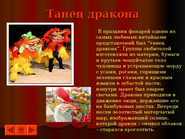 Танец дракона  В праздник фонарей одним из самых любимых китайцами представлений был “танец дракона”. Группы любителей изготовляли из материи, бумаги и прутьев чешуйчатое тело чудовища и устрашающую морду с усами, рогами, горящими зелеными глазами и красным языком в зубастой пасти; изнутри макет был озарен свечами. Дракона приводили в движение люди, державшие его на бамбуковых шестах. Впереди несли золотистый матерчатый шар, изображавший солнце, которой дракон – символ облаков – старался проглотить. 
