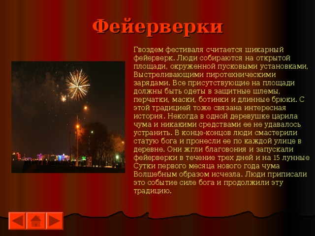 Фейерверки Гвоздем фестиваля считается шикарный фейерверк. Люди собираются на открытой площади, окруженной пусковыми установками, Выстреливающими пиротехническими зарядами. Все присутствующие на площади должны быть одеты в защитные шлемы, перчатки, маски, ботинки и длинные брюки. С этой традицией тоже связана интересная история. Некогда в одной деревушке царила чума и никакими средствами ее не удавалось устранить. В конце-концов люди смастерили статую бога и пронесли ее по каждой улице в деревне. Они жгли благовония и запускали фейерверки в течение трех дней и на 15 лунные Сутки первого месяца нового года чума Волшебным образом исчезла. Люди приписали это событие силе бога и продолжили эту традицию. 
