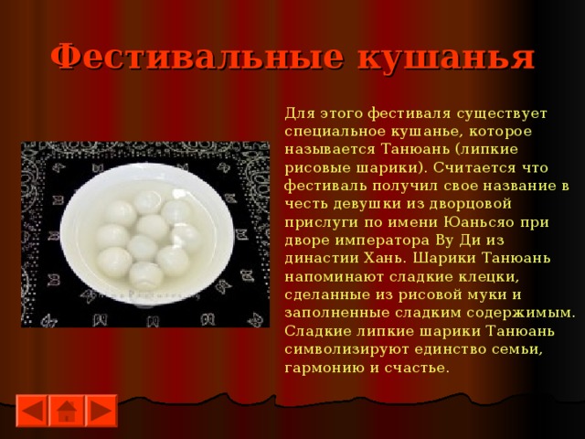 Фестивальные кушанья Для этого фестиваля существует специальное кушанье, которое называется Танюань (липкие рисовые шарики). Считается что фестиваль получил свое название в честь девушки из дворцовой прислуги по имени Юаньсяо при дворе императора Ву Ди из династии Хань. Шарики Танюань напоминают сладкие клецки, сделанные из рисовой муки и заполненные сладким содержимым. Сладкие липкие шарики Танюань символизируют единство семьи, гармонию и счастье. 