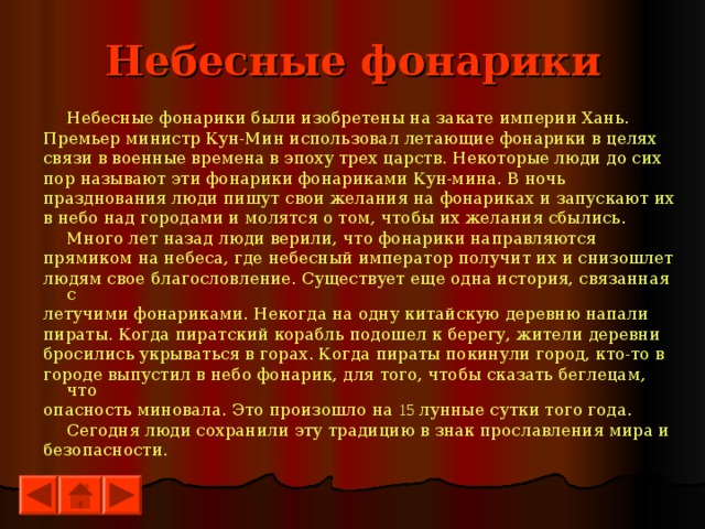 Небесные фонарики  Небесные фонарики были изобретены на закате империи Хань. Премьер министр Кун-Мин использовал летающие фонарики в целях связи в военные времена в эпоху трех царств. Некоторые люди до сих пор называют эти фонарики фонариками Кун-мина. В ночь празднования люди пишут свои желания на фонариках и запускают их в небо над городами и молятся о том, чтобы их желания сбылись.  Много лет назад люди верили, что фонарики направляются прямиком на небеса, где небесный император получит их и снизошлет людям свое благословление. Существует еще одна история, связанная с летучими фонариками. Некогда на одну китайскую деревню напали пираты. Когда пиратский корабль подошел к берегу, жители деревни бросились укрываться в горах. Когда пираты покинули город, кто-то в городе выпустил в небо фонарик, для того, чтобы сказать беглецам, что опасность миновала. Это произошло на 15 лунные сутки того года.  Сегодня люди сохранили эту традицию в знак прославления мира и безопасности. 
