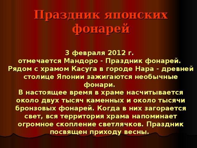 Праздник японских фонарей   3 февраля 2012 г.  отмечается Мандоро - Праздник фонарей.  Рядом с храмом Касуга в городе Нара - древней столице Японии зажигаются необычные фонари.  В настоящее время в храме насчитывается около двух тысяч каменных и около тысячи бронзовых фонарей. Когда в них загорается свет, вся территория храма напоминает огромное скопление светлячков. Праздник посвящен приходу весны. 