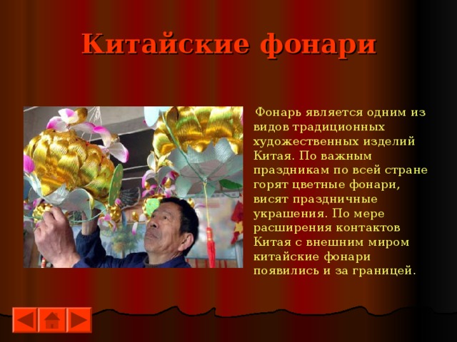 Китайские фонари  Фонарь является одним из видов традиционных художественных изделий Китая. По важным праздникам по всей стране горят цветные фонари, висят праздничные украшения. По мере расширения контактов Китая с внешним миром китайские фонари появились и за границей. 