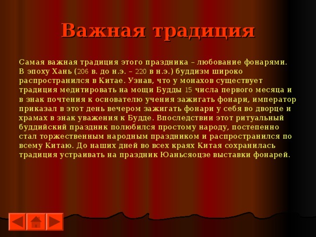 Важная традиция Самая важная традиция этого праздника – любование фонарями. В эпоху Хань ( 206 в. до н.э. – 220 в н.э.) буддизм широко распространился в Китае. Узнав, что у монахов существует традиция медитировать на мощи Будды 15 числа первого месяца и в знак почтения к основателю учения зажигать фонари, император приказал в этот день вечером зажигать фонари у себя во дворце и храмах в знак уважения к Будде. Впоследствии этот ритуальный буддийский праздник полюбился простому народу, постепенно стал торжественным народным праздником и распространился по всему Китаю. До наших дней во всех краях Китая сохранилась традиция устраивать на праздник Юаньсяоцзе выставки фонарей. 