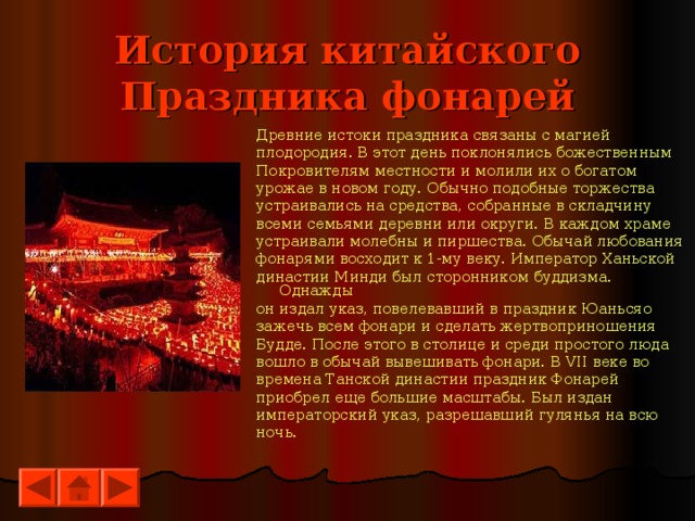 История китайского Праздника фонарей Древние истоки праздника связаны с магией плодородия. В этот день поклонялись божественным Покровителям местности и молили их о богатом урожае в новом году. Обычно подобные торжества устраивались на средства, собранные в складчину всеми семьями деревни или округи. В каждом храме устраивали молебны и пиршества. Обычай любования фонарями восходит к 1-му веку. Император Ханьской династии Минди был сторонником буддизма. Однажды он издал указ, повелевавший в праздник Юаньсяо зажечь всем фонари и сделать жертвоприношения Будде. После этого в столице и среди простого люда вошло в обычай вывешивать фонари. В VII веке во времена Танской династии праздник Фонарей приобрел еще большие масштабы. Был издан императорский указ, разрешавший гулянья на всю ночь. 