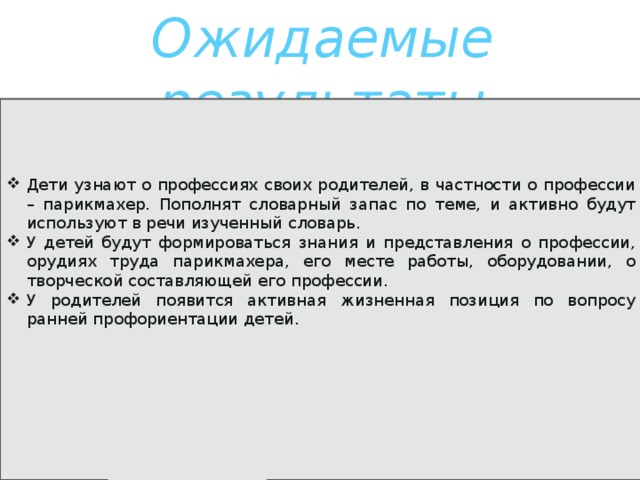 Ожидаемые результаты Дети узнают о профессиях своих родителей, в частности о профессии – парикмахер. Пополнят словарный запас по теме, и активно будут используют в речи изученный словарь. У детей будут формироваться знания и представления о профессии, орудиях труда парикмахера, его месте работы, оборудовании, о творческой составляющей его профессии. У родителей появится активная жизненная позиция по вопросу ранней профориентации детей. 