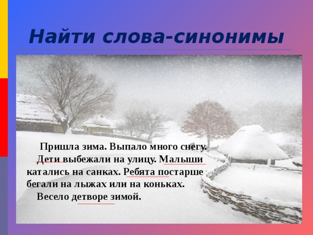 Найти слова-синонимы  Пришла зима. Выпало много снегу.  Дети выбежали на улицу. Малыши катались на санках. Ребята постарше бегали на лыжах или на коньках.  Весело детворе зимой. 