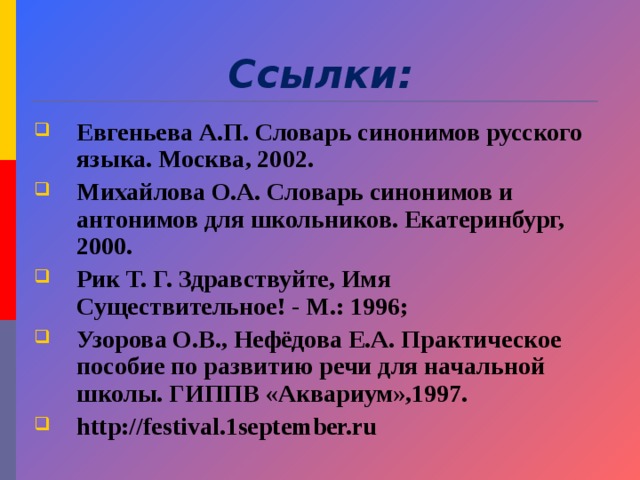 Ссылки: Евгеньева А.П. Словарь синонимов русского языка. Москва, 2002. Михайлова О.А. Словарь синонимов и антонимов для школьников. Екатеринбург, 2000. Рик Т. Г. Здравствуйте, Имя Существительное! - М.: 1996; Узорова О.В., Нефёдова Е.А. Практическое пособие по развитию речи для начальной школы. ГИППВ «Аквариум»,1997. http://festival.1september.ru  