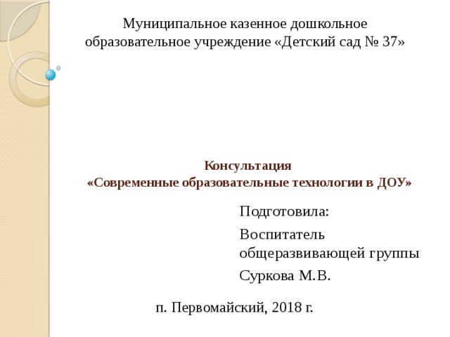 Муниципальное казенное дошкольное образовательное учреждение «Детский сад № 37»   Консультация  «Современные образовательные технологии в ДОУ» Подготовила: Воспитатель общеразвивающей группы Суркова М.В. п. Первомайский, 2018 г. 