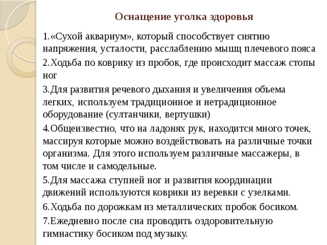 Оснащение уголка здоровья 1.«Сухой аквариум», который способствует снятию напряжения, усталости, расслаблению мышц плечевого пояса 2.Ходьба по коврику из пробок, где происходит массаж стопы ног 3.Для развития речевого дыхания и увеличения объема легких, используем традиционное и нетрадиционное оборудование (султанчики, вертушки) 4.Общеизвестно, что на ладонях рук, находится много точек, массируя которые можно воздействовать на различные точки организма. Для этого используем различные массажеры, в том числе и самодельные. 5.Для массажа ступней ног и развития координации движений используются коврики из веревки с узелками. 6.Ходьба по дорожкам из металлических пробок босиком. 7.Ежедневно после сна проводить оздоровительную гимнастику босиком под музыку. 