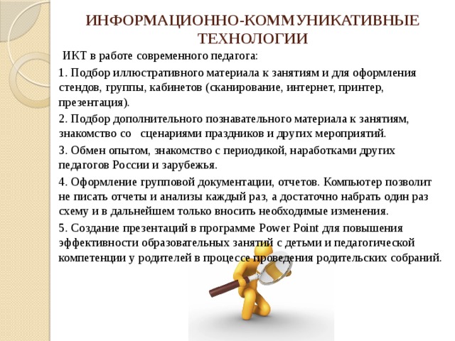 ИНФОРМАЦИОННО-КОММУНИКАТИВНЫЕ ТЕХНОЛОГИИ  ИКТ в работе современного педагога: 1. Подбор иллюстративного материала к занятиям и для оформления стендов, группы, кабинетов (сканирование, интернет, принтер, презентация). 2. Подбор дополнительного познавательного материала к занятиям, знакомство со сценариями праздников и других мероприятий. 3. Обмен опытом, знакомство с периодикой, наработками других педагогов России и зарубежья. 4. Оформление групповой документации, отчетов. Компьютер позволит не писать отчеты и анализы каждый раз, а достаточно набрать один раз схему и в дальнейшем только вносить необходимые изменения. 5. Создание презентаций в программе Рower Рoint для повышения эффективности образовательных занятий с детьми и педагогической компетенции у родителей в процессе проведения родительских собраний. 