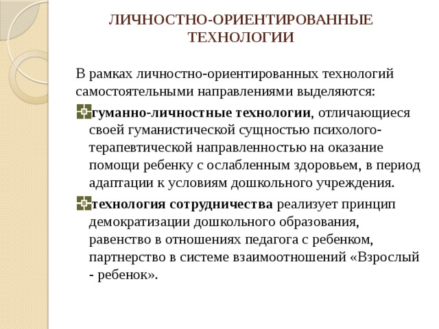 ЛИЧНОСТНО-ОРИЕНТИРОВАННЫЕ ТЕХНОЛОГИИ В рамках личностно-ориентированных технологий самостоятельными направлениями выделяются: гуманно-личностные технологии , отличающиеся своей гуманистической сущностью психолого-терапевтической направленностью на оказание помощи ребенку с ослабленным здоровьем, в период адаптации к условиям дошкольного учреждения. технология сотрудничества реализует принцип демократизации дошкольного образования, равенство в отношениях педагога с ребенком, партнерство в системе взаимоотношений «Взрослый - ребенок». 