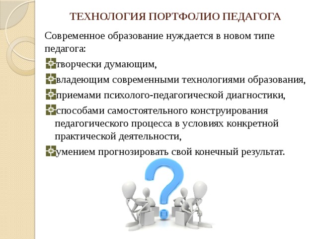 ТЕХНОЛОГИЯ ПОРТФОЛИО ПЕДАГОГА Современное образование нуждается в новом типе педагога: творчески думающим, владеющим современными технологиями образования, приемами психолого-педагогической диагностики, способами самостоятельного конструирования педагогического процесса в условиях конкретной практической деятельности, умением прогнозировать свой конечный результат. 