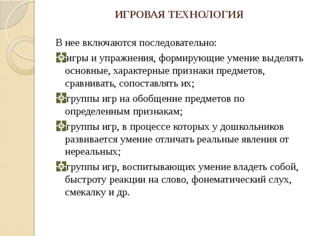 ИГРОВАЯ ТЕХНОЛОГИЯ В нее включаются последовательно: игры и упражнения, формирующие умение выделять основные, характерные признаки предметов, сравнивать, сопоставлять их; группы игр на обобщение предметов по определенным признакам; группы игр, в процессе которых у дошкольников развивается умение отличать реальные явления от нереальных; группы игр, воспитывающих умение владеть собой, быстроту реакции на слово, фонематический слух, смекалку и др. 