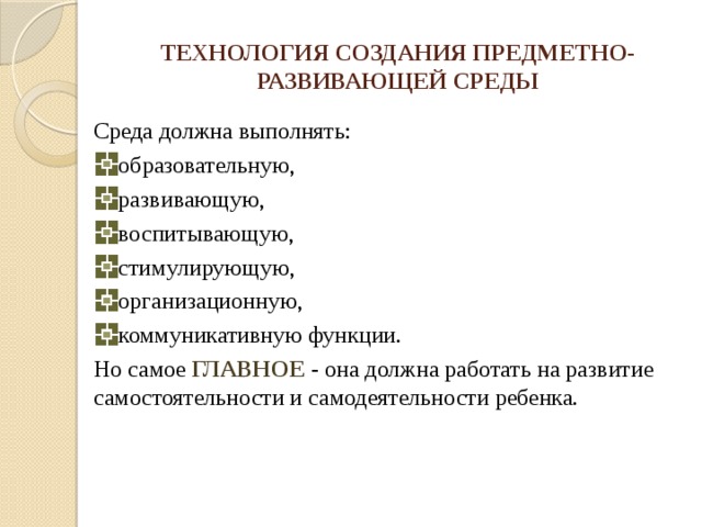 ТЕХНОЛОГИЯ СОЗДАНИЯ ПРЕДМЕТНО-РАЗВИВАЮЩЕЙ СРЕДЫ Среда должна выполнять: образовательную, развивающую, воспитывающую, стимулирующую, организационную, коммуникативную функции. Но самое ГЛАВНОЕ - она должна работать на развитие самостоятельности и самодеятельности ребенка. 