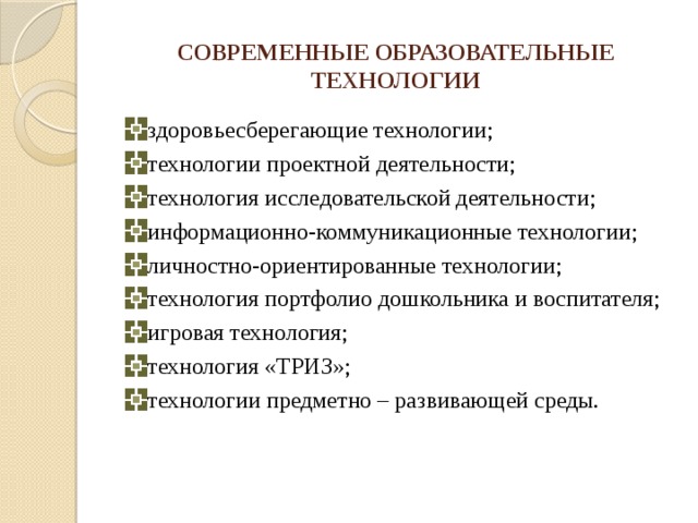 СОВРЕМЕННЫЕ ОБРАЗОВАТЕЛЬНЫЕ ТЕХНОЛОГИИ здоровьесберегающие технологии; технологии проектной деятельности; технология исследовательской деятельности; информационно-коммуникационные технологии; личностно-ориентированные технологии; технология портфолио дошкольника и воспитателя; игровая технология; технология «ТРИЗ»; технологии предметно – развивающей среды. 