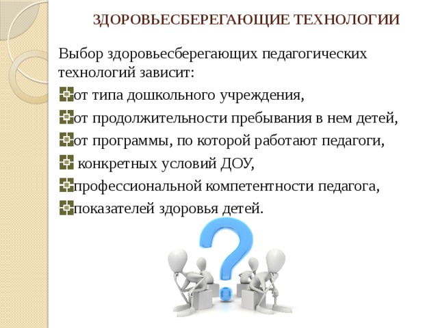 ЗДОРОВЬЕСБЕРЕГАЮЩИЕ ТЕХНОЛОГИИ Выбор здоровьесберегающих педагогических технологий зависит: от типа дошкольного учреждения, от продолжительности пребывания в нем детей, от программы, по которой работают педагоги,  конкретных условий ДОУ, профессиональной компетентности педагога, показателей здоровья детей. 