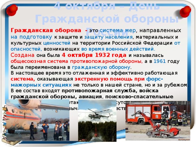 4 октября – День Гражданской обороны России Гражданская оборона - это  система мер , направленных на подготовку к защите и защиту  населения , материальных и культурных ценностей на территории Российской Федерации от опасностей, возникающих во время военных действий. Создана она была 4 октября 1932 года и называлась общесоюзная система противопожарной обороны, а в 1961 году была переименована в гражданскую оборону . В настоящее время это отлаженная и эффективно работающая система, оказывающая экстренную помощь при форс-мажорных ситуациях не  только в нашей стране, но и за рубежом. В ее состав входят противопожарная служба, войска гражданской обороны, авиация , поисково-спасательные подразделения , работающие в круглосуточном режиме реагирования на чрезвычайные происшествия. 