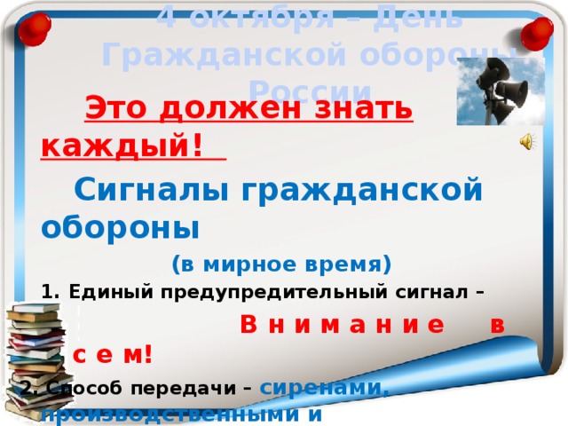4 октября – День Гражданской обороны России  Это должен знать каждый!  Сигналы гражданской обороны  (в мирное время) Единый предупредительный сигнал –  В н и м а н и е в с е м! 2. Способ передачи – сиренами, производственными и транспортными гудками 3. Действия по сигналу - включить радио, телеприёмник для прослушивания экстренного сообщения.  