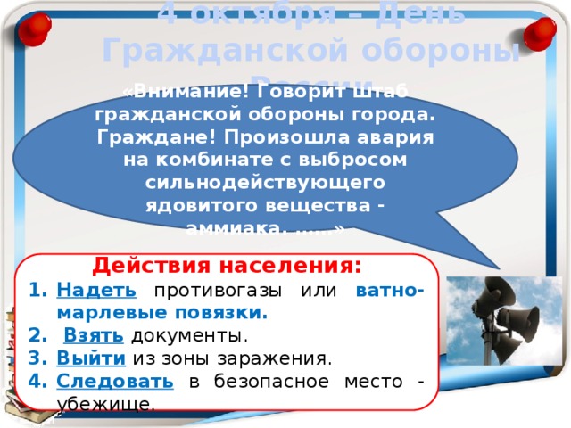 4 октября – День Гражданской обороны России «Внимание! Говорит штаб гражданской обороны города. Граждане! Произошла авария на комбинате с выбросом сильнодействующего ядовитого вещества - аммиака. ……» Действия населения: Надеть  противогазы или ватно-марлевые повязки.  Взять  документы. Выйти  из зоны заражения. Следовать  в безопасное место - убежище. 