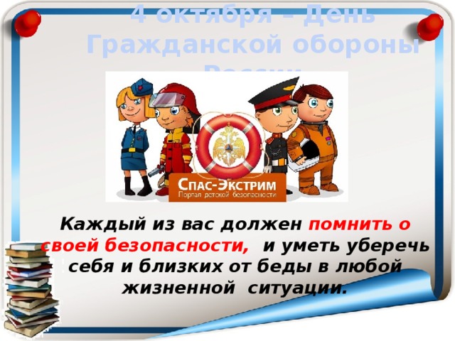 4 октября – День Гражданской обороны России Каждый из вас должен помнить о своей безопасности, и уметь уберечь себя и близких от беды в любой жизненной ситуации.  