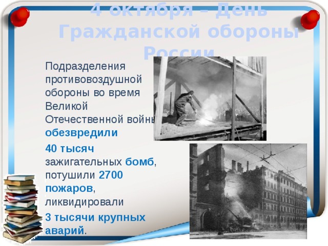4 октября – День Гражданской обороны России Подразделения противовоздушной обороны во время Великой Отечественной войны обезвредили  40 тысяч зажигательных бомб , потушили 2700 пожаров , ликвидировали 3 тысячи крупных аварий . 