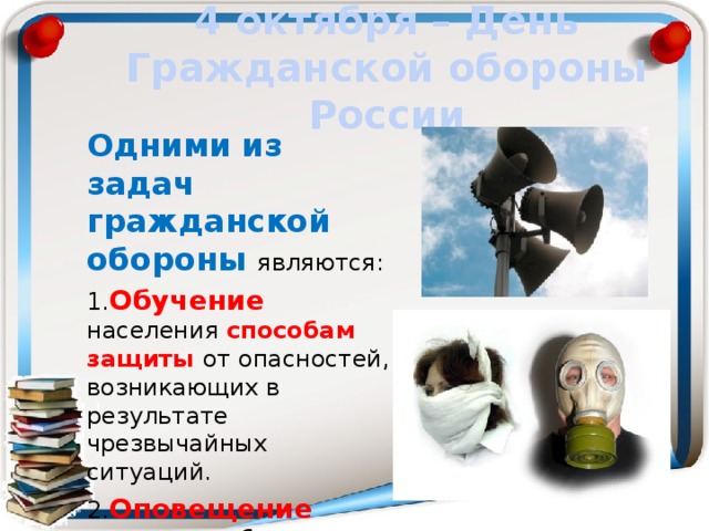 4 октября – День Гражданской обороны России Одними из задач гражданской обороны являются: 1. Обучение населения способам защиты от опасностей, возникающих в результате чрезвычайных ситуаций. 2. Оповещение населения об опасности. 