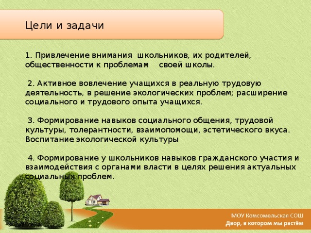 Цели и задачи 1. Привлечение внимания школьников, их родителей, общественности к проблемам своей школы.  2. Активное вовлечение учащихся в реальную трудовую деятельность, в решение экологических проблем; расширение социального и трудового опыта учащихся.  3. Формирование навыков социального общения, трудовой культуры, толерантности, взаимопомощи, эстетического вкуса. Воспитание экологической культуры  4. Формирование у школьников навыков гражданского участия и взаимодействия с органами власти в целях решения актуальных социальных проблем. 