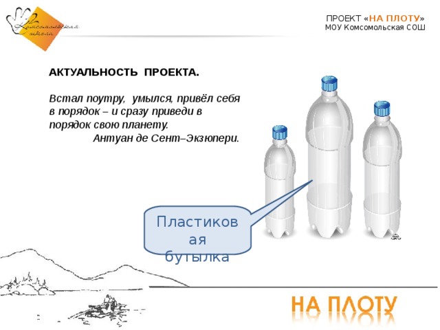 ПРОЕКТ « НА ПЛОТУ » МОУ Комсомольская СОШ АКТУАЛЬНОСТЬ ПРОЕКТА. Встал поутру, умылся, привёл себя в порядок – и сразу приведи в порядок свою планету. Антуан де Сент–Экзюпери. Пластиковая бутылка 