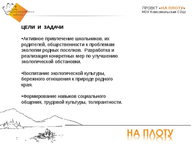 ПРОЕКТ « НА ПЛОТУ » МОУ Комсомольская СОШ ЦЕЛИ И ЗАДАЧИ  Активное привлечение школьников, их родителей, общественности к проблемам экологии родных поселков. Разработка и реализация конкретных мер по улучшению экологической обстановки.  Воспитание экологической культуры, бережного отношения к природе родного края.  Формирование навыков социального общения, трудовой культуры, толерантности.  