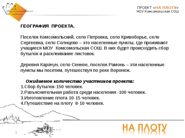 ПРОЕКТ « НА ПЛОТУ » МОУ Комсомольская СОШ ГЕОГРАФИЯ ПРОЕКТА.   Поселок Комсомольский, село Петровка, село Кривоборье, село Сергеевка, село Солнцево – это населенные пункты, где проживают учащиеся МОУ Комсомольская СОШ. В них будет происходить сбор бутылок и расклеивание листовок. Деревня Карачун, село Сенное, поселок Рамонь – эти населенные пункты мы посетим, путешествуя по реке Воронеж.    Ожидаемое количество участников проекта:  1.Сбор бутылок-150 человек. 2.Разъяснительная работа среди населения -100 человек. 3.Изготовление плота 10-15 человек. 4.Путешествие на плоту 8-10 человек.     