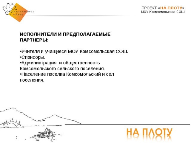 ПРОЕКТ « НА ПЛОТУ » МОУ Комсомольская СОШ ИСПОЛНИТЕЛИ И ПРЕДПОЛАГАЕМЫЕ ПАРТНЕРЫ:   Учителя и учащиеся МОУ Комсомольская СОШ. Спонсоры. Администрация и общественность Комсомольского сельского поселения. Население поселка Комсомольский и сел поселения. 