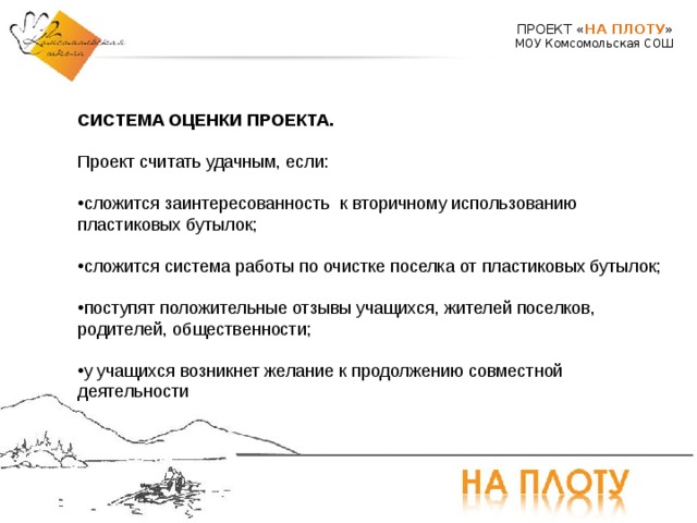 ПРОЕКТ « НА ПЛОТУ » МОУ Комсомольская СОШ СИСТЕМА ОЦЕНКИ ПРОЕКТА. Проект считать удачным, если: сложится заинтересованность к вторичному использованию пластиковых бутылок;  сложится система работы по очистке поселка от пластиковых бутылок;  поступят положительные отзывы учащихся, жителей поселков, родителей, общественности;  у учащихся возникнет желание к продолжению совместной деятельности  