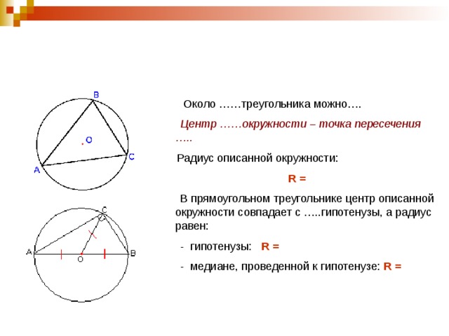  Около ……треугольника можно….  Центр ……окружности – точка пересечения …..  Радиус описанной окружности: R =  В прямоугольном треугольнике центр описанной окружности совпадает с …..гипотенузы, а радиус равен:  - гипотенузы: R =  - медиане, проведенной к гипотенузе: R =   