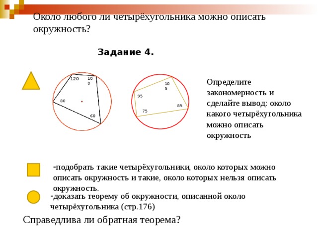 Около любого ли четырёхугольника можно описать окружность? Задание 4. 120 100 Определите закономерность и сделайте вывод: около какого четырёхугольника можно описать окружность 105 95 80 - 85 75 60 - подобрать такие четырёхугольники, около которых можно описать окружность и такие, около которых нельзя описать окружность. - доказать теорему об окружности, описанной около четырёхугольника (стр.176) Справедлива ли обратная теорема? 