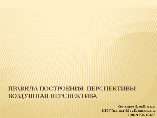 Правила построения перспективы  Воздушная перспектива Смолянцева ИринаИгоревна МБОУ Гимназия №2 г.о.Краснознаменск Учитель ИЗО и МХК