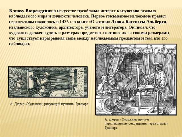 В эпоху Возрождения в искусстве преобладал интерес к изучению реально наблюдаемого мира и личности человека. Первое письменное изложение правил перспективы появилось в 1435 г. в книге «О жизни» Леона-Баттисты Альберти , итальянского художника, архитектора, ученого и литератора. Он писал, что художник должен судить о размерах предметов, соотнося их со своими размерами, что существует неразрывная связь между наблюдаемым предметом и тем, кто его наблюдает.   А. Дюрер «Художник, рисующий кувшин» Гравюра А. Дюрер «Художник изучает перспективные сокращения через стекло» Гравюра
