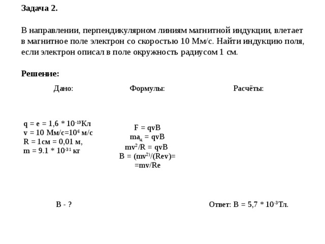 Задача 2.  В направлении, перпендикулярном линиям магнитной индукции, влетает в магнитное поле электрон со скоростью 10 Мм/с. Найти индукцию поля, если электрон описал в поле окружность радиусом 1 см.   Решение: Дано: Формулы: q = e = 1,6 * 10 -19 Кл v = 10 Мм/с=10 6 м/с  R = 1см = 0,01 м,  m = 9.1 * 10 -31 кг    Расчёты: F = qvB  ma ц = qvB  mv 2 /R = qvB  B = ( mv 2) / ( Rev ) =  =mv/Re В - ?   Ответ: B = 5,7 * 10 -3 Тл. 